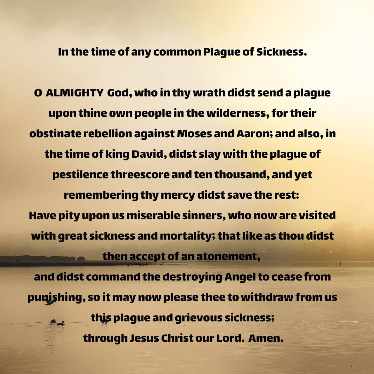 In the time of any common Plague of Sickness. O ALMIGHTY God, who in thy wrath didst send a plague upon thine own people in the wilderness, for their obstinate rebellion against Moses and Aaron; and also, in the time of king David, didst slay with the plague of pestilence threescore and ten thousand, and yet remembering thy mercy didst save the rest: Have pity upon us miserable sinners, who now are visited with great sickness and mortality; that like as thou didst then accept of an atonement, and didst command the destroying Angel to cease from punishing, so it may now please thee to withdraw from us this plague and grievous sickness; through Jesus Christ our Lord. Amen.