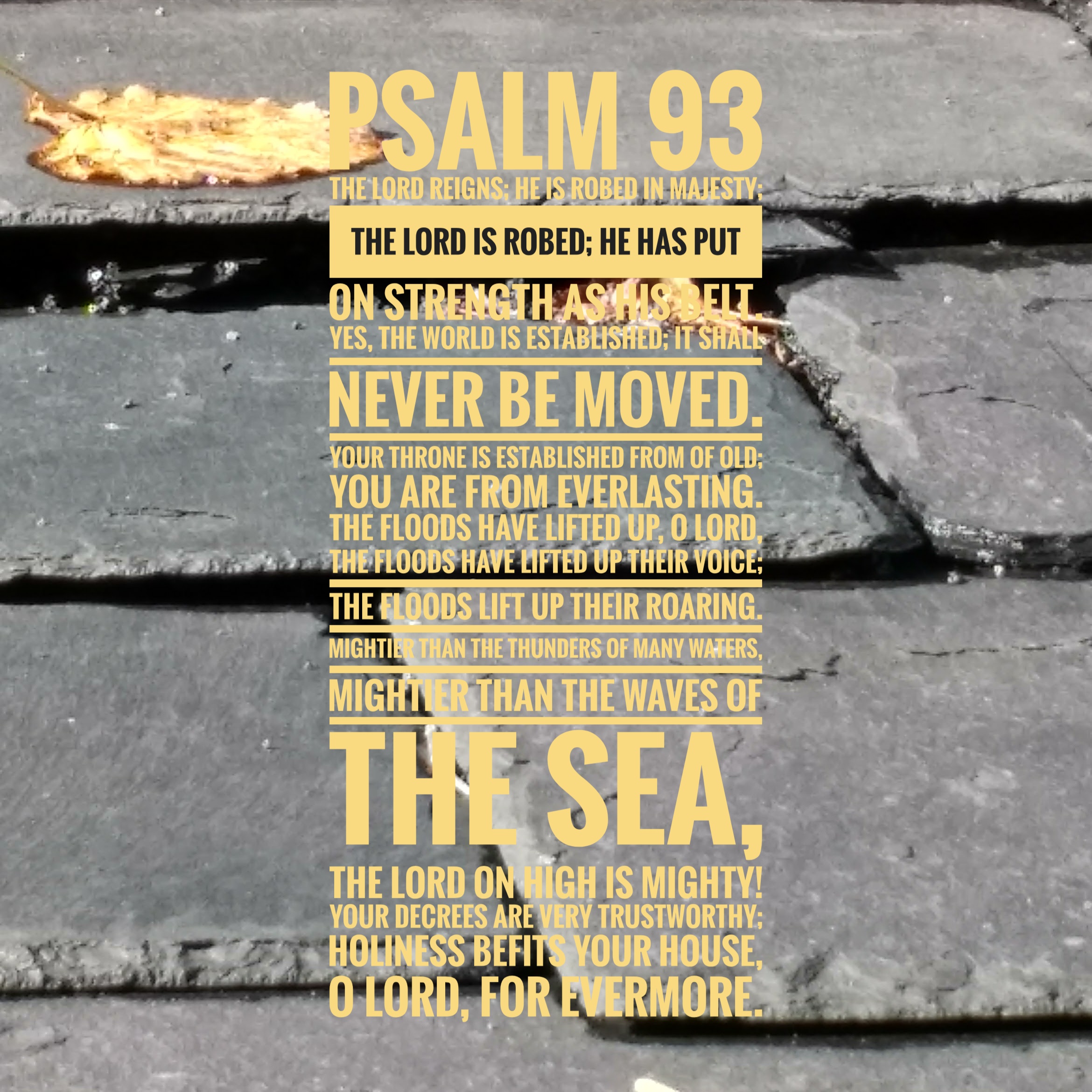 [Yellow text on background of grey slate roofing tiles] Psalm 93 The Lord reigns; he is robed in majesty; the Lord is robed; he has put on strength as his belt. Yes, the world is established; it shall never be moved. Your throne is established from of old; you are from everlasting. The floods have lifted up, O Lord, the floods have lifted up their voice; the floods lift up their roaring. Mightier than the thunders of many waters, mightier than the waves of the sea, the Lord on high is mighty! Your decrees are very trustworthy; holiness befits your house, O Lord, for evermore.